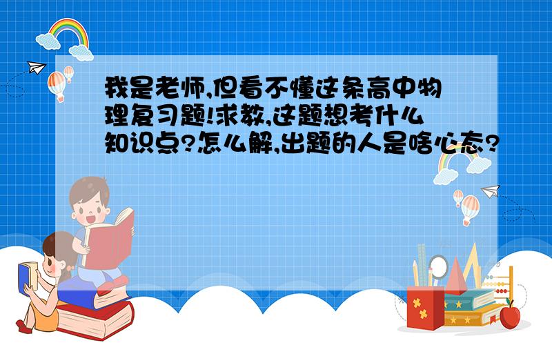 我是老师,但看不懂这条高中物理复习题!求教,这题想考什么知识点?怎么解,出题的人是啥心态?