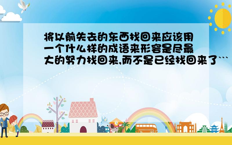 将以前失去的东西找回来应该用一个什么样的成语来形容是尽最大的努力找回来,而不是已经找回来了```