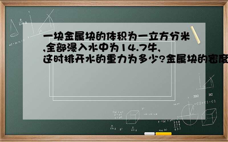 一块金属块的体积为一立方分米,全部浸入水中为14.7牛,这时排开水的重力为多少?金属块的密度为多少?