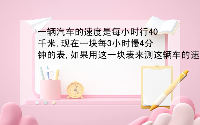 一辆汽车的速度是每小时行40千米,现在一块每3小时慢4分钟的表,如果用这一块表来测这辆车的速度,那么每小时行多少千米,保留两位小数