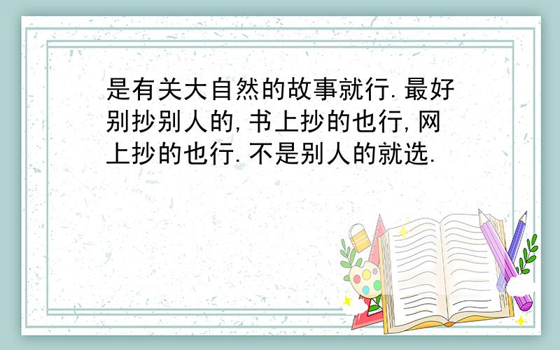 是有关大自然的故事就行.最好别抄别人的,书上抄的也行,网上抄的也行.不是别人的就选.