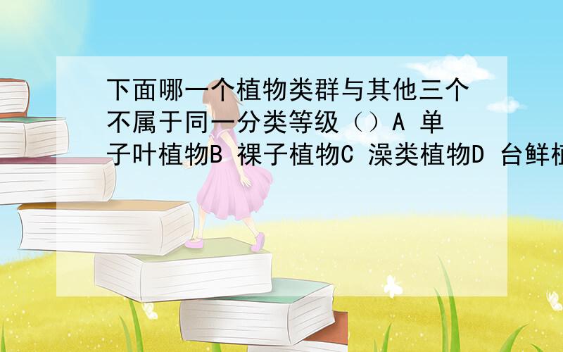 下面哪一个植物类群与其他三个不属于同一分类等级（）A 单子叶植物B 裸子植物C 澡类植物D 台鲜植物要理由