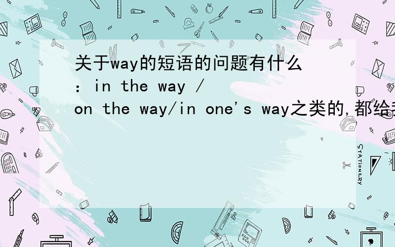 关于way的短语的问题有什么：in the way / on the way/in one's way之类的,都给我列举出来啊,意思写上