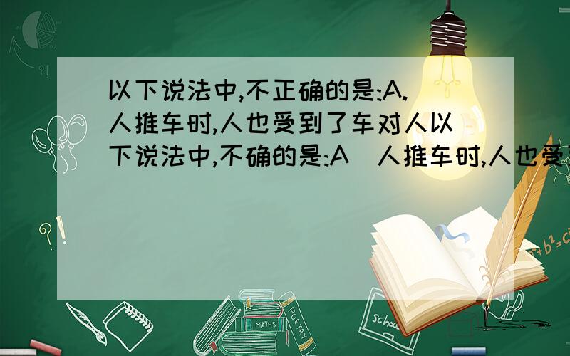 以下说法中,不正确的是:A.人推车时,人也受到了车对人以下说法中,不确的是:A．人推车时,人也受到了车对人的推力;B．两个物体不接触,就一定不会产生力的作用;C．如果作用在一个物体上的