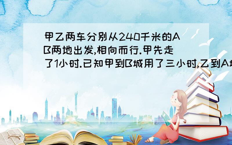 甲乙两车分别从240千米的AB两地出发,相向而行.甲先走了1小时.已知甲到B城用了三小时,乙到A城用了6小时甲乙两车多少小时相遇?只求数量关系,有答案是最好的了....