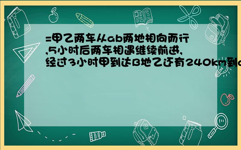 =甲乙两车从ab两地相向而行,5小时后两车相遇继续前进,经过3小时甲到达B地乙还有240km到a地,求ab两地离