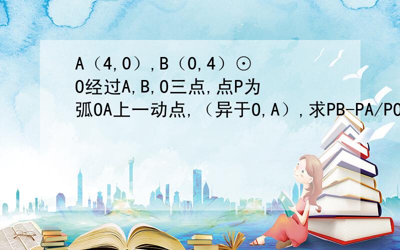 A（4,0）,B（0,4）⊙O经过A,B,O三点,点P为弧OA上一动点,（异于O,A）,求PB-PA/PO的