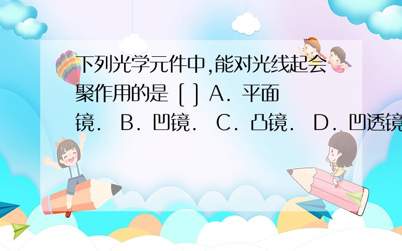 下列光学元件中,能对光线起会聚作用的是 [ ] A．平面镜． B．凹镜． C．凸镜． D．凹透镜． 汽车驾驶室外面的观后镜常用 [ ] A．凸镜． B．凹镜． C．凸透镜． D．凹透镜．