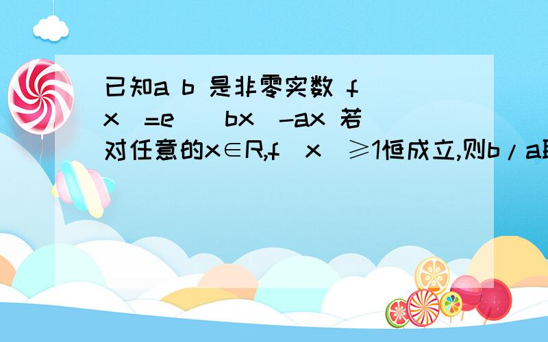 已知a b 是非零实数 f(x)=e^(bx)-ax 若对任意的x∈R,f(x)≥1恒成立,则b/a取值范围是___