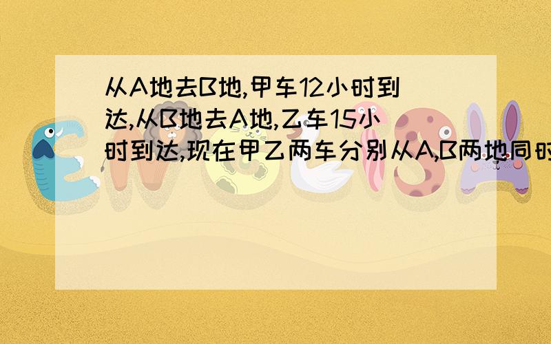 从A地去B地,甲车12小时到达,从B地去A地,乙车15小时到达,现在甲乙两车分别从A,B两地同时相向出发,相遇时甲车行了全程的9/20还多38千米,这时乙车离A地还有多远?