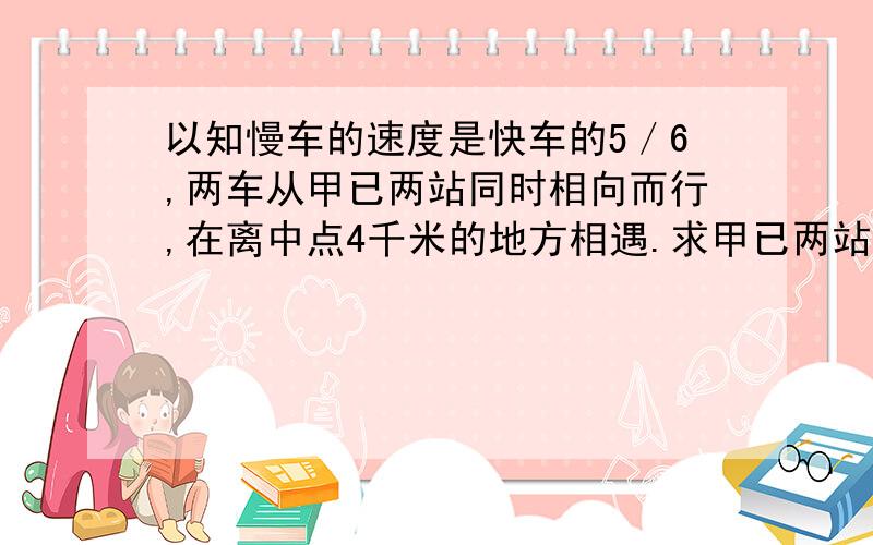 以知慢车的速度是快车的5／6,两车从甲已两站同时相向而行,在离中点4千米的地方相遇.求甲已两站的距离