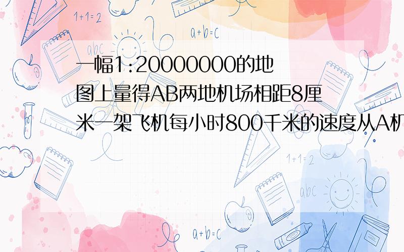 一幅1:20000000的地图上量得AB两地机场相距8厘米一架飞机每小时800千米的速度从A机场飞往B机场多少小时到在一幅1:20000000的地图上,量得AB两地机场相距8厘米,一架飞机每小时800千米的速度从A机