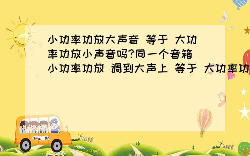 小功率功放大声音 等于 大功率功放小声音吗?同一个音箱 小功率功放 调到大声上 等于 大功率功放 调到小声