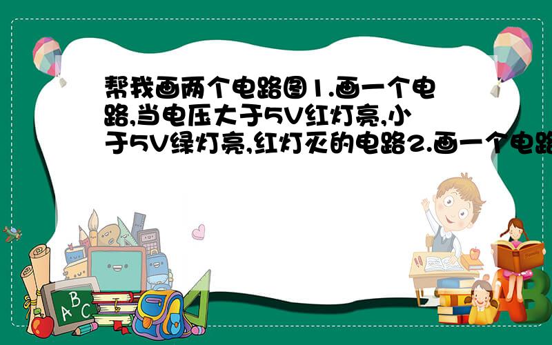 帮我画两个电路图1.画一个电路,当电压大于5V红灯亮,小于5V绿灯亮,红灯灭的电路2.画一个电路按下开关使灯亮1秒后又熄灭希望帮我画一下,配上电路图,麻烦再给我讲一下其中的原理,能不能详