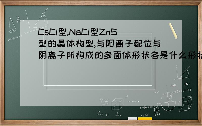 CsCl型,NaCl型ZnS型的晶体构型,与阳离子配位与阴离子所构成的多面体形状各是什么形状?其阳离子配位数分别是8,6,4