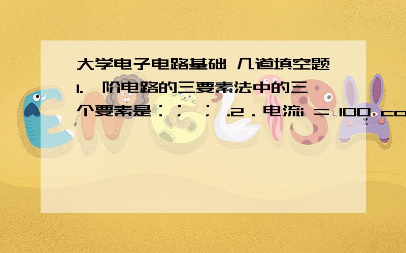 大学电子电路基础 几道填空题1.一阶电路的三要素法中的三个要素是：； ； .2．电流i = 100 cos(314t +300 )A,其有效值为 ,频率为 ,初相位为 .3．对于具有n个节点,b条支路的电路,独立的KCL方程数为