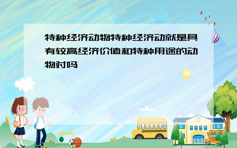 特种经济动物特种经济动就是具有较高经济价值和特种用途的动物对吗