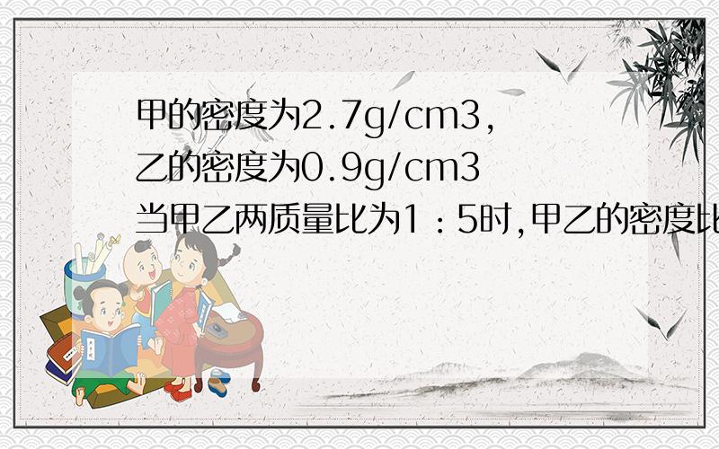 甲的密度为2.7g/cm3,乙的密度为0.9g/cm3 当甲乙两质量比为1：5时,甲乙的密度比是多少?当体积比为1:5时呢