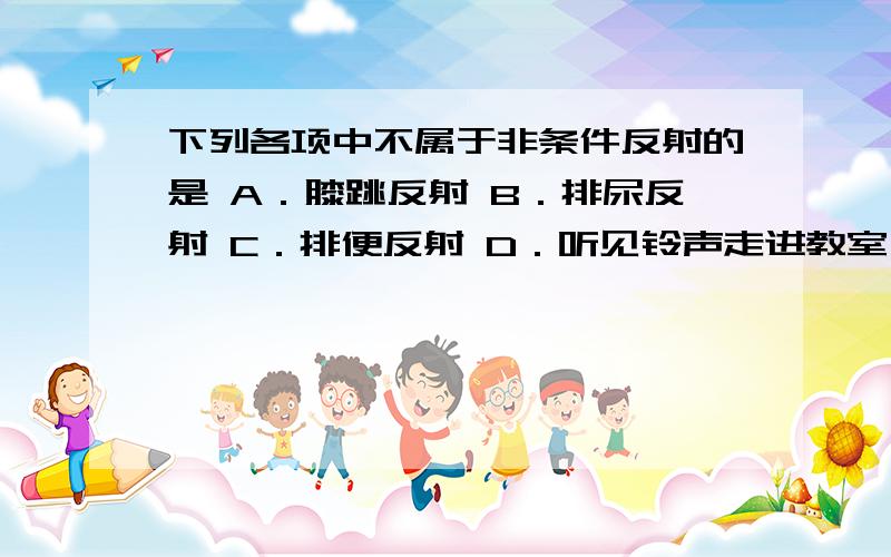 下列各项中不属于非条件反射的是 A．膝跳反射 B．排尿反射 C．排便反射 D．听见铃声走进教室 还有理由!