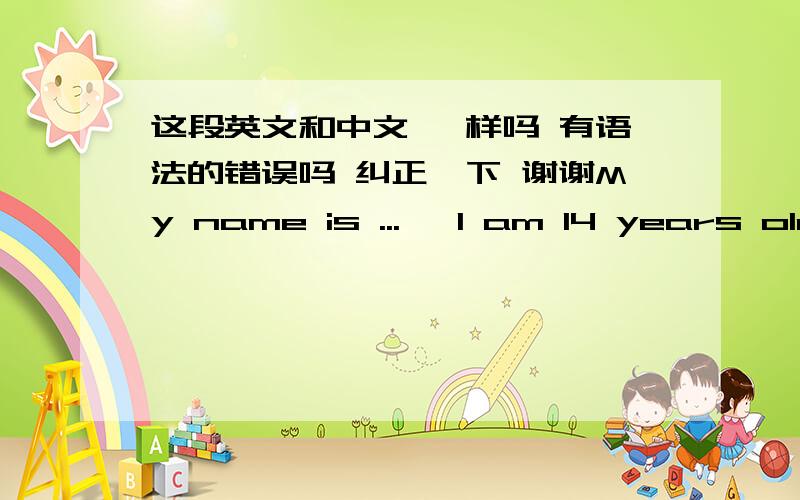 这段英文和中文 一样吗 有语法的错误吗 纠正一下 谢谢My name is ...   I am 14 years old.I am a middle school student. My hobby is reading book and surfing the internet.I am full of confidence for life,to become an aviation service