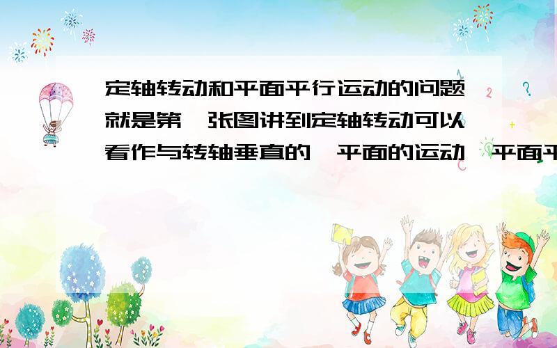 定轴转动和平面平行运动的问题就是第一张图讲到定轴转动可以看作与转轴垂直的一平面的运动,平面平行可以看成一基点的运动和与转轴垂直的一平面绕这基点的运动情况.第二张图讲的是