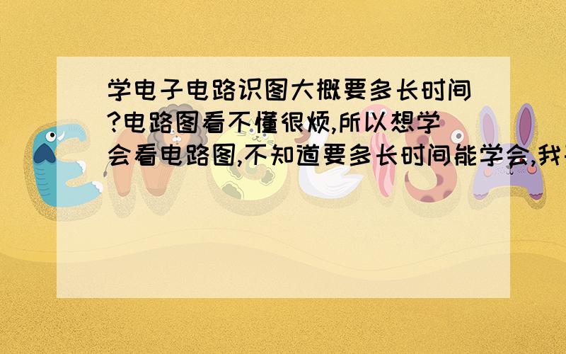 学电子电路识图大概要多长时间?电路图看不懂很烦,所以想学会看电路图,不知道要多长时间能学会,我基础就是初高中物理的电路,电磁等内容.不要说那么可怕啊，一年这没这心啊，我要学的