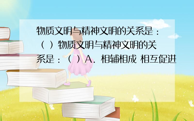 物质文明与精神文明的关系是：（ ）物质文明与精神文明的关系是：（ ）A．相辅相成 相互促进　　　B．精神文明对物质文明起巨大的反作用C．物质文明对精神文明起巨大的反作用D．物质