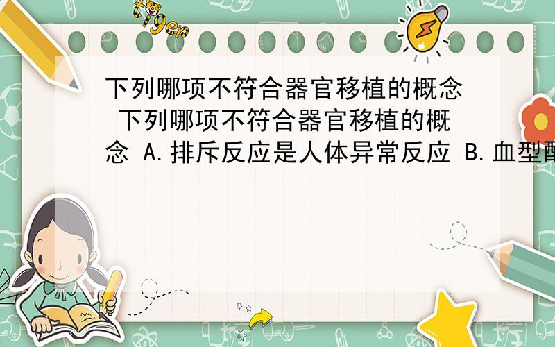 下列哪项不符合器官移植的概念 下列哪项不符合器官移植的概念 A.排斥反应是人体异常反应 B.血型配合后下列哪项不符合器官移植的概念A.排斥反应是人体异常反应B.血型配合后仍需组织配