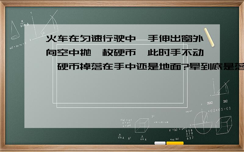 火车在匀速行驶中,手伸出窗外向空中抛一枚硬币,此时手不动,硬币掉落在手中还是地面?晕到底是落到哪里啊，学校卷上出的什么题啊，