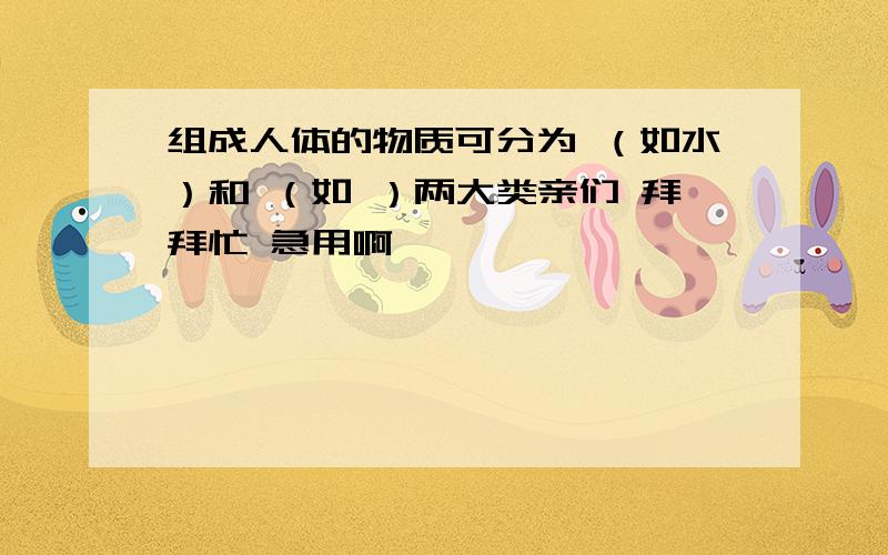 组成人体的物质可分为 （如水）和 （如 ）两大类亲们 拜拜忙 急用啊