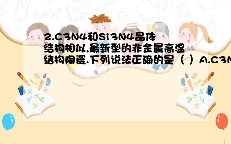 2.C3N4和Si3N4晶体结构相似,最新型的非金属高温结构陶瓷.下列说法正确的是（ ）A.C3N4和Si3N4晶体中含有共价键 B.C3N4和Si3N4中N的化合价为+3C.C3N4和Si3N4易与水反应生成NH3 D.C3N4晶体的硬度比Si3N4晶