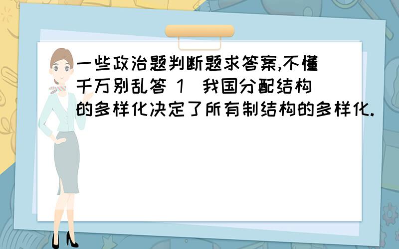 一些政治题判断题求答案,不懂千万别乱答 1．我国分配结构的多样化决定了所有制结构的多样化.（ ）22．我国社会主义法一般具有溯及力,但法律有规定的除外.（ ）23．社会政治稳定和国家