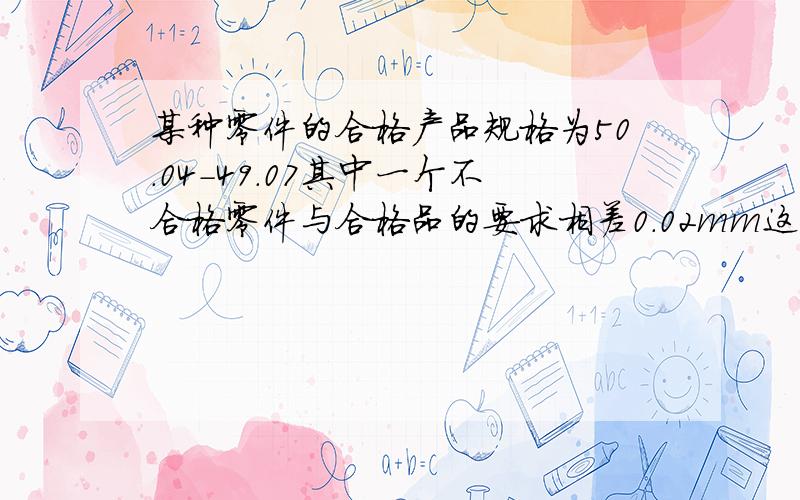 某种零件的合格产品规格为50.04-49.07其中一个不合格零件与合格品的要求相差0.02mm这个不合格零件的直径,最大的可能值与最小的可能值的差是（）