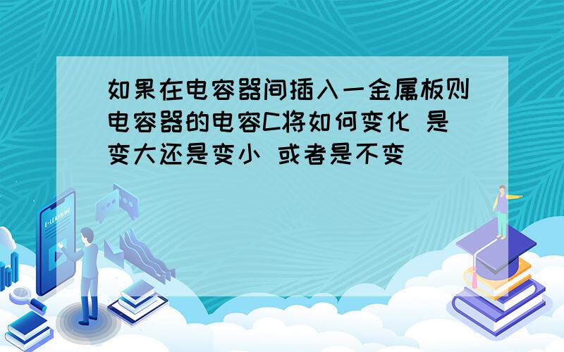 如果在电容器间插入一金属板则电容器的电容C将如何变化 是变大还是变小 或者是不变