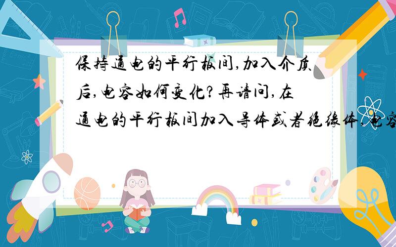 保持通电的平行板间,加入介质后,电容如何变化?再请问,在通电的平行板间加入导体或者绝缘体,电容变?