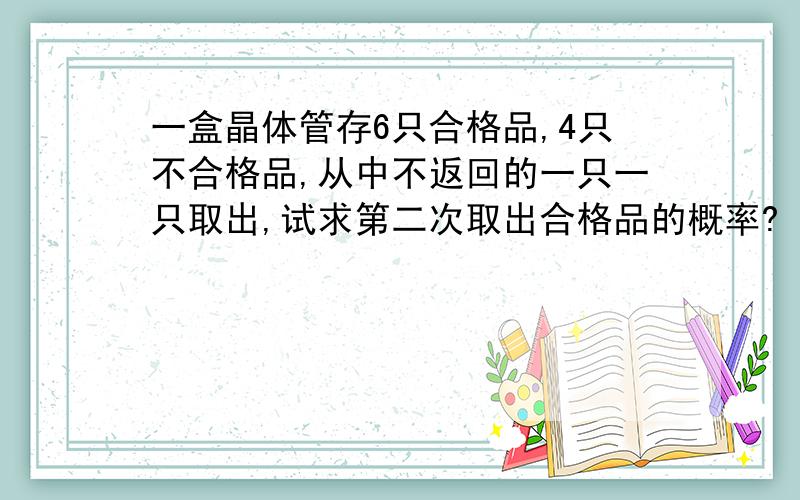 一盒晶体管存6只合格品,4只不合格品,从中不返回的一只一只取出,试求第二次取出合格品的概率?