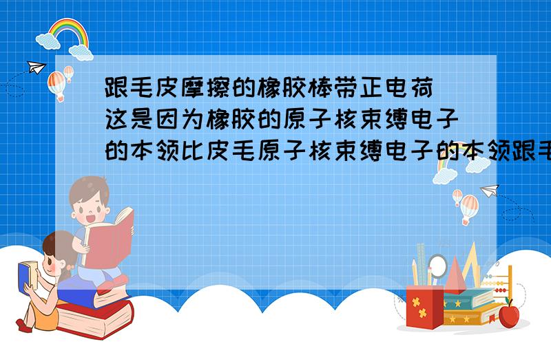 跟毛皮摩擦的橡胶棒带正电荷 这是因为橡胶的原子核束缚电子的本领比皮毛原子核束缚电子的本领跟毛皮摩擦的橡胶棒带正电荷,这是因为橡胶的原子核束缚电子的本领比皮毛原子核束缚电