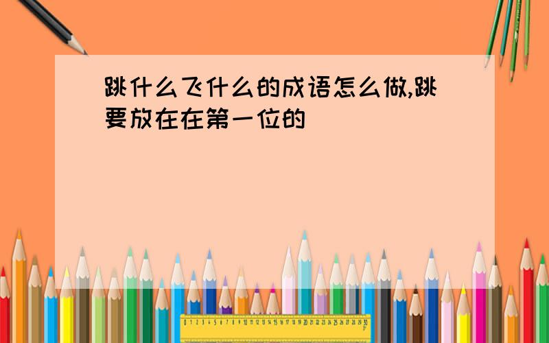 跳什么飞什么的成语怎么做,跳要放在在第一位的