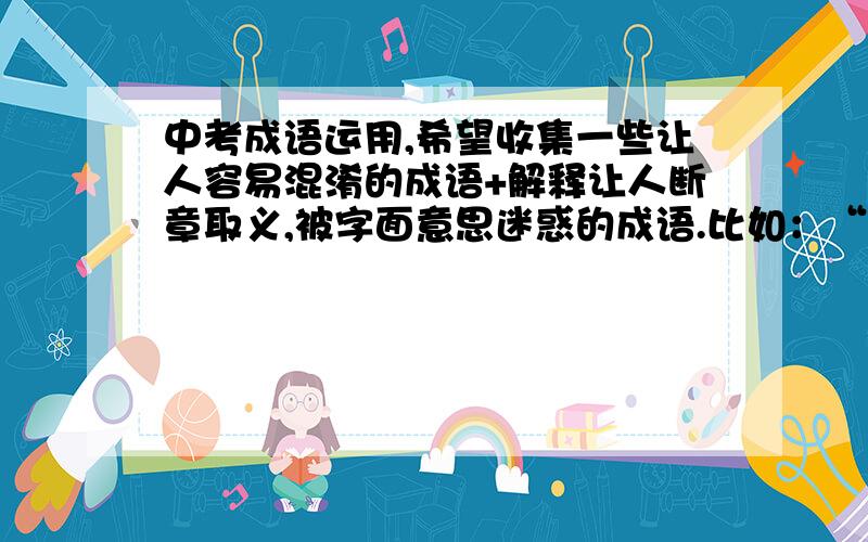 中考成语运用,希望收集一些让人容易混淆的成语+解释让人断章取义,被字面意思迷惑的成语.比如：“豆蔻年华” 形容13、14女孩子不要复制,力求正确的解释与说明~