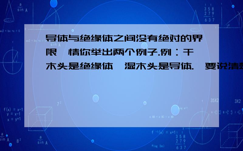 导体与绝缘体之间没有绝对的界限,情你举出两个例子.例：干木头是绝缘体,湿木头是导体.【要说清楚在什么条件下改变.】