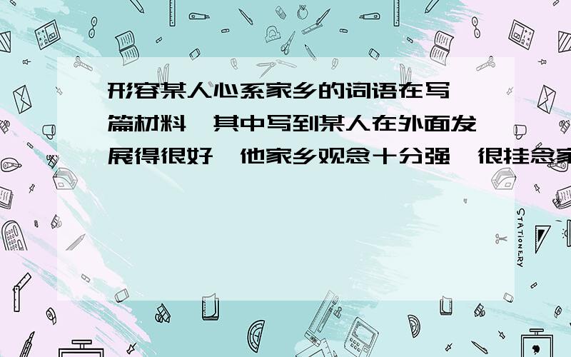 形容某人心系家乡的词语在写一篇材料,其中写到某人在外面发展得很好,他家乡观念十分强,很挂念家乡,用些什么词语或句子比较好,要有点文彩的.举个例子:李老的……让我们十分感动,就是