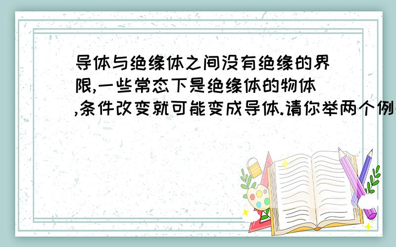 导体与绝缘体之间没有绝缘的界限,一些常态下是绝缘体的物体,条件改变就可能变成导体.请你举两个例子.要说清是什么条件下改变