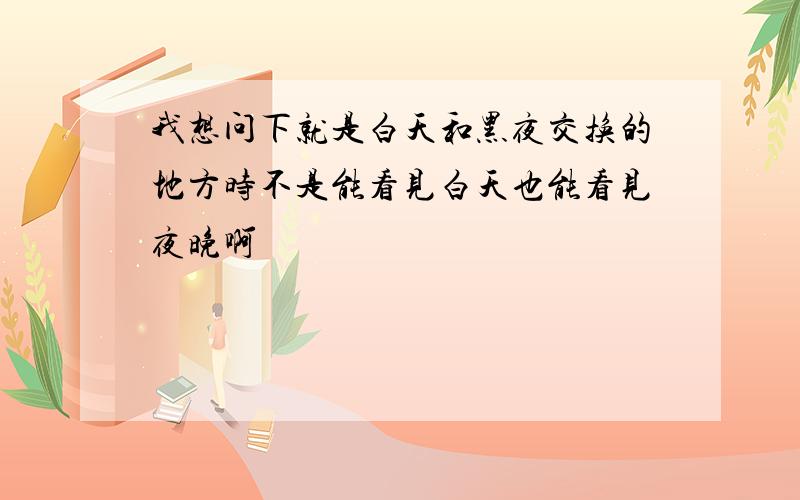 我想问下就是白天和黑夜交换的地方时不是能看见白天也能看见夜晚啊