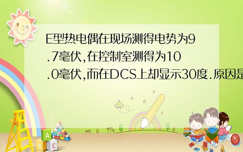 E型热电偶在现场测得电势为9.7毫伏,在控制室测得为10.0毫伏,而在DCS上却显示30度.原因是?