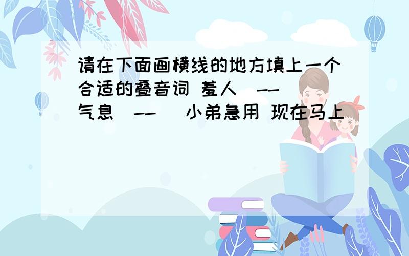 请在下面画横线的地方填上一个合适的叠音词 羞人(--) 气息(--) 小弟急用 现在马上