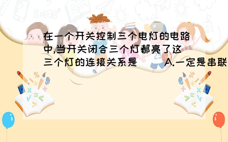 在一个开关控制三个电灯的电路中,当开关闭合三个灯都亮了这三个灯的连接关系是( )A.一定是串联 B.一定是并联C.一定是混联 D.无法确定