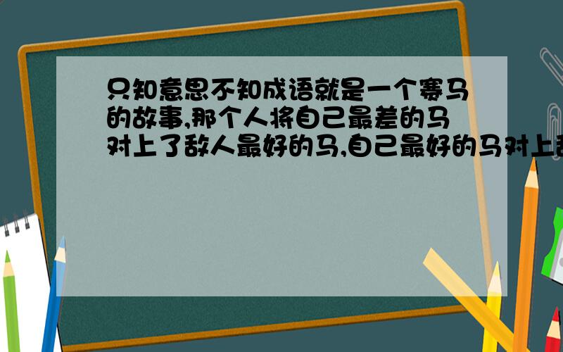 只知意思不知成语就是一个赛马的故事,那个人将自己最差的马对上了敌人最好的马,自己最好的马对上敌人中等的马,自己中等的马对上了敌人最差的马,结果那个人胜利了,