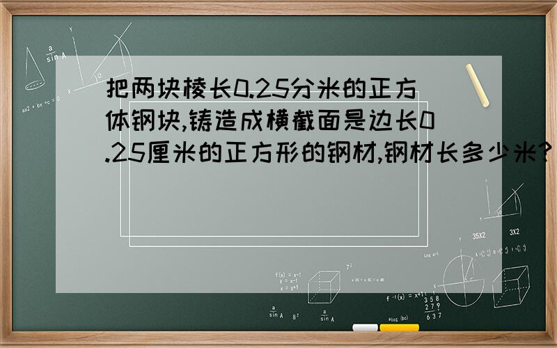 把两块棱长0.25分米的正方体钢块,铸造成横截面是边长0.25厘米的正方形的钢材,钢材长多少米?