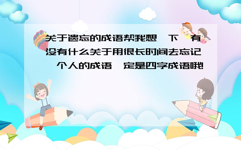 关于遗忘的成语帮我想一下,有没有什么关于用很长时间去忘记一个人的成语一定是四字成语哦!