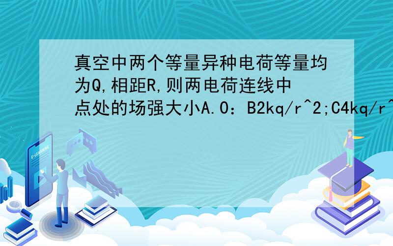 真空中两个等量异种电荷等量均为Q,相距R,则两电荷连线中点处的场强大小A.0：B2kq/r^2;C4kq/r^2;D8kq/^2